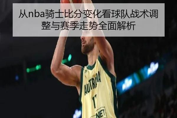 从nba骑士比分变化看球队战术调整与赛季走势全面解析
