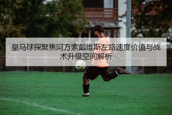 皇马球探聚焦阿方索戴维斯左路速度价值与战术升级空间解析