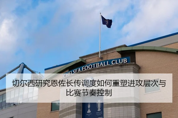 切尔西研究恩佐长传调度如何重塑进攻层次与比赛节奏控制